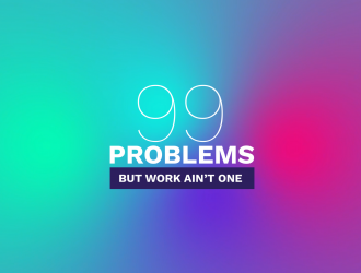 99 Problems But Work Ain't One